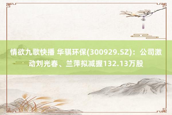 情欲九歌快播 华骐环保(300929.SZ)：公司激动刘光春、兰萍拟减握132.13万股