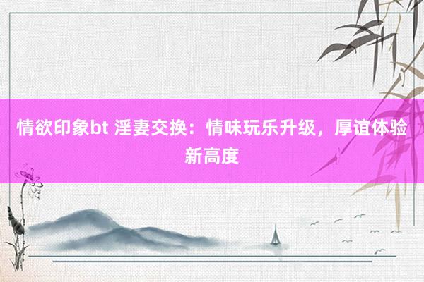 情欲印象bt 淫妻交换：情味玩乐升级，厚谊体验新高度