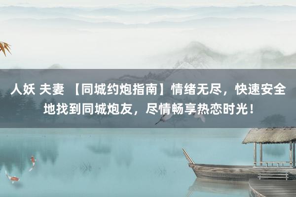 人妖 夫妻 【同城约炮指南】情绪无尽，快速安全地找到同城炮友，尽情畅享热恋时光！