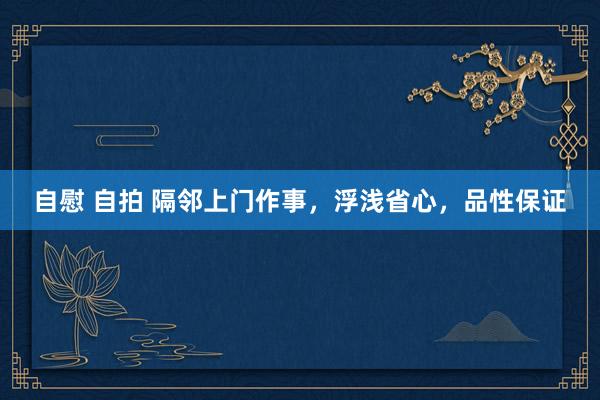 自慰 自拍 隔邻上门作事，浮浅省心，品性保证