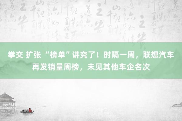 拳交 扩张 “榜单”讲究了！时隔一周，联想汽车再发销量周榜，未见其他车企名次