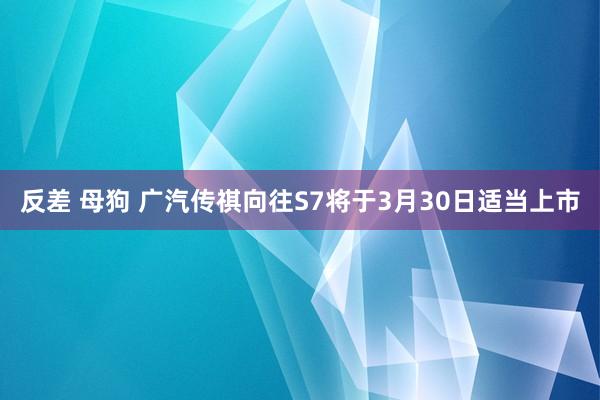反差 母狗 广汽传祺向往S7将于3月30日适当上市