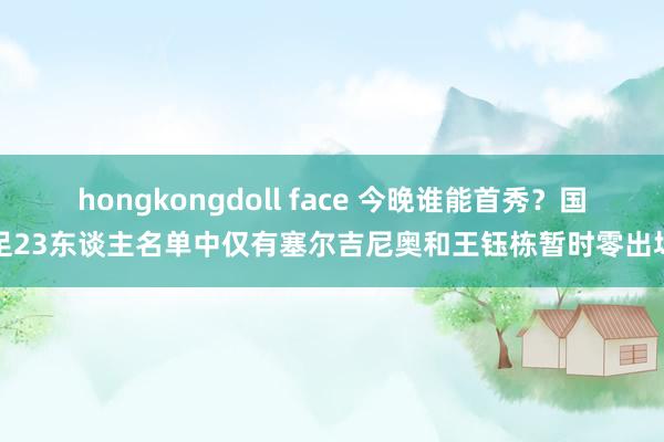 hongkongdoll face 今晚谁能首秀？国足23东谈主名单中仅有塞尔吉尼奥和王钰栋暂时零出场