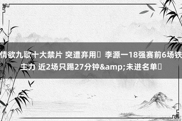 情欲九歌十大禁片 突遭弃用❗李源一18强赛前6场铁主力 近2场只踢27分钟&未进名单❗
