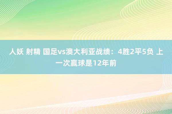 人妖 射精 国足vs澳大利亚战绩：4胜2平5负 上一次赢球是12年前