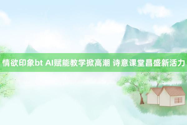 情欲印象bt AI赋能教学掀高潮 诗意课堂昌盛新活力