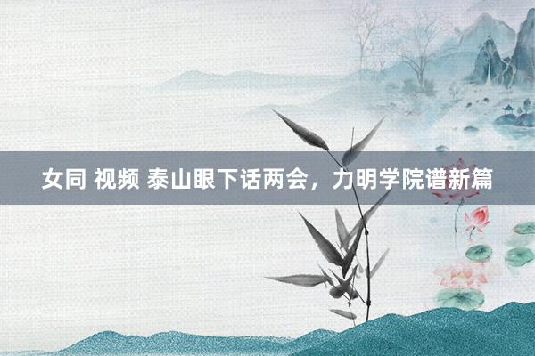 女同 视频 泰山眼下话两会，力明学院谱新篇
