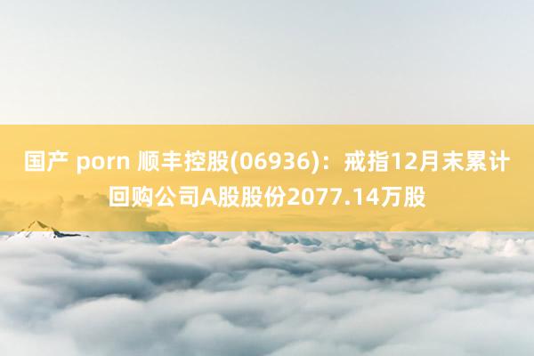 国产 porn 顺丰控股(06936)：戒指12月末累计回购公司A股股份2077.14万股