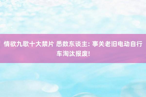 情欲九歌十大禁片 悉数东谈主: 事关老旧电动自行车淘汰报废!