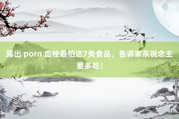 露出 porn 血栓最怕这7类食品，告诉家东说念主要多吃！