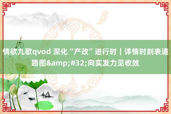 情欲九歌qvod 深化“产改”进行时｜详情时刻表道路图&#32;向实发力见收效