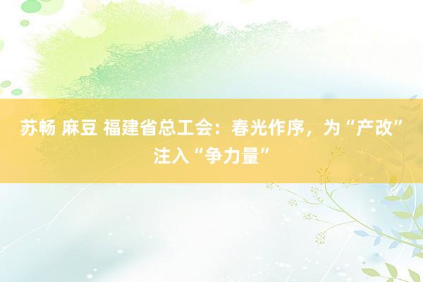 苏畅 麻豆 福建省总工会：春光作序，为“产改”注入“争力量”