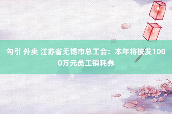 勾引 外卖 江苏省无锡市总工会：本年将披发1000万元员工销耗券