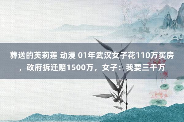 葬送的芙莉莲 动漫 01年武汉女子花110万买房，政府拆迁赔1500万，女子：我要三千万
