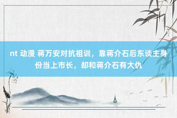 nt 动漫 蒋万安对抗祖训，靠蒋介石后东谈主身份当上市长，却和蒋介石有大仇