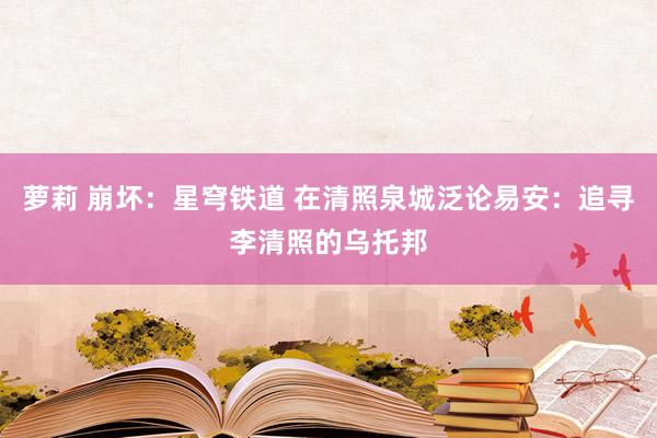 萝莉 崩坏：星穹铁道 在清照泉城泛论易安：追寻李清照的乌托邦