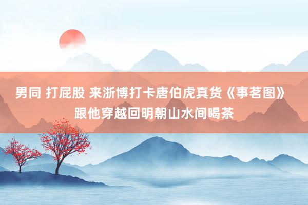 男同 打屁股 来浙博打卡唐伯虎真货《事茗图》 跟他穿越回明朝山水间喝茶