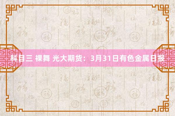 科目三 裸舞 光大期货：3月31日有色金属日报