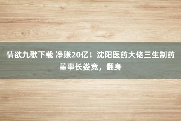情欲九歌下载 净赚20亿！沈阳医药大佬三生制药董事长娄竞，翻身