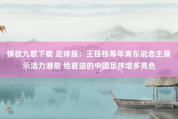 情欲九歌下载 足球报：王钰栋等年青东说念主展示活力潜能 给窘迫的中国足球增多亮色