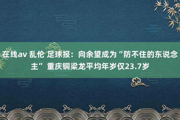 在线av 乱伦 足球报：向余望成为“防不住的东说念主” 重庆铜梁龙平均年岁仅23.7岁