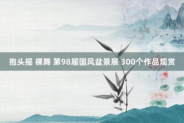 抱头摇 裸舞 第98届国风盆景展 300个作品观赏