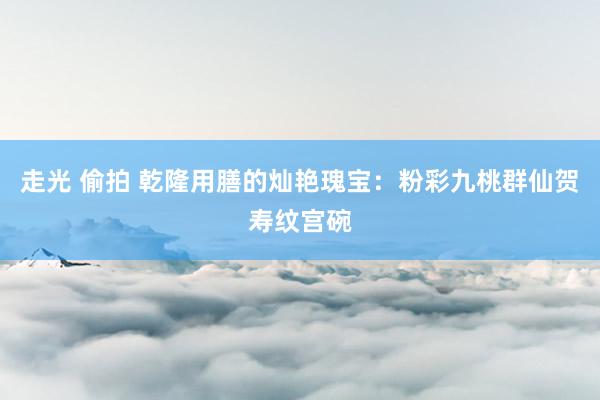 走光 偷拍 乾隆用膳的灿艳瑰宝：粉彩九桃群仙贺寿纹宫碗