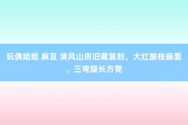 玩偶姐姐 麻豆 清风山房旧藏复刻，大红酸枝藤面，三弯腿长方凳