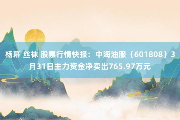 杨幂 丝袜 股票行情快报：中海油服（601808）3月31日主力资金净卖出765.97万元