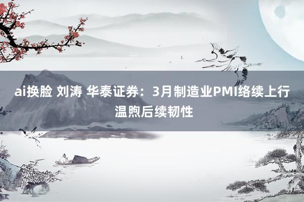 ai换脸 刘涛 华泰证券：3月制造业PMI络续上行 温煦后续韧性