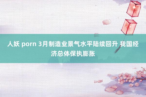 人妖 porn 3月制造业景气水平陆续回升 我国经济总体保执膨胀