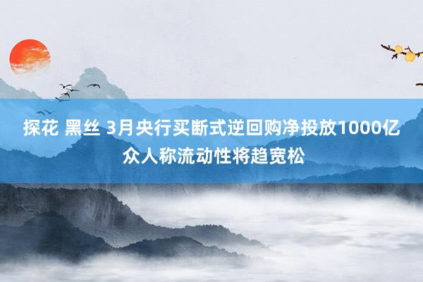 探花 黑丝 3月央行买断式逆回购净投放1000亿 众人称流动性将趋宽松