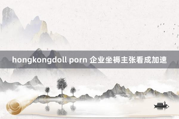 hongkongdoll porn 企业坐褥主张看成加速