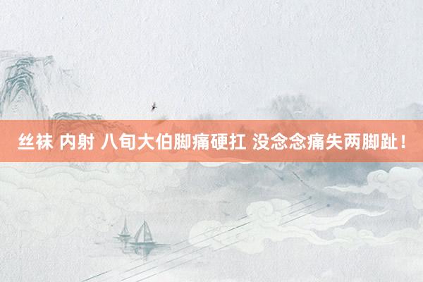 丝袜 内射 八旬大伯脚痛硬扛 没念念痛失两脚趾！