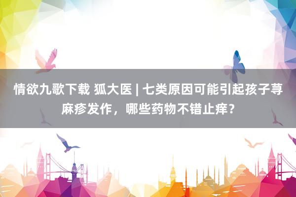 情欲九歌下载 狐大医 | 七类原因可能引起孩子荨麻疹发作，哪些药物不错止痒？