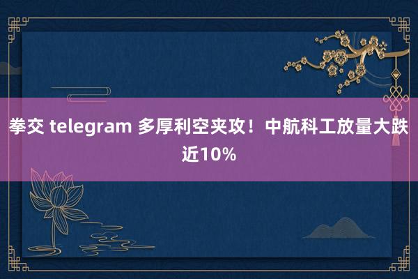 拳交 telegram 多厚利空夹攻！中航科工放量大跌近10%