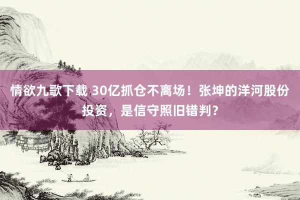 情欲九歌下载 30亿抓仓不离场！张坤的洋河股份投资，是信守照旧错判？