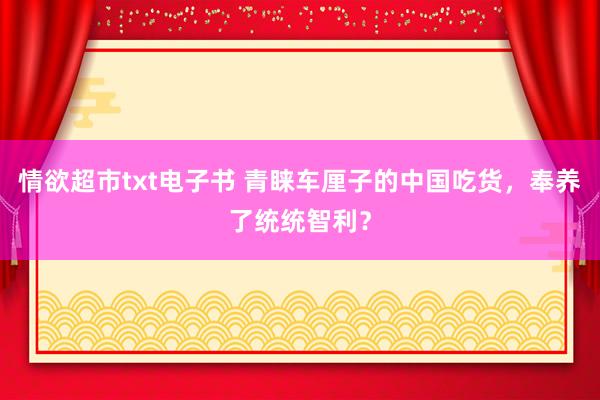 情欲超市txt电子书 青睐车厘子的中国吃货，奉养了统统智利？