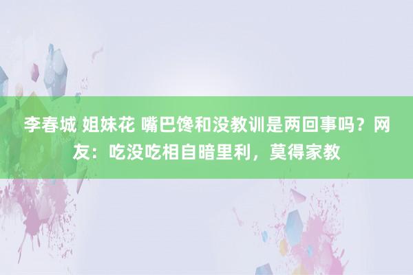 李春城 姐妹花 嘴巴馋和没教训是两回事吗？网友：吃没吃相自暗里利，莫得家教