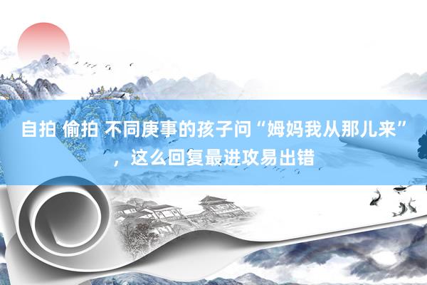 自拍 偷拍 不同庚事的孩子问“姆妈我从那儿来”，这么回复最进攻易出错