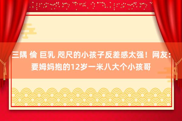 三隅 倫 巨乳 咫尺的小孩子反差感太强！网友：要姆妈抱的12岁一米八大个小孩哥