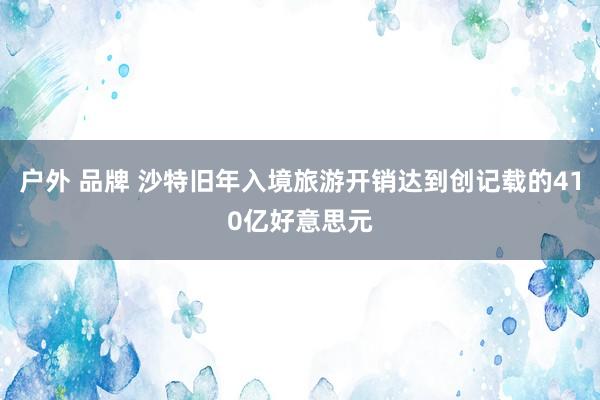户外 品牌 沙特旧年入境旅游开销达到创记载的410亿好意思元