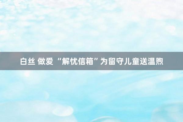 白丝 做爱 “解忧信箱”为留守儿童送温煦