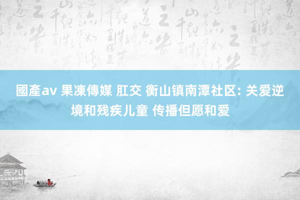 國產av 果凍傳媒 肛交 衡山镇南潭社区: 关爱逆境和残疾儿童 传播但愿和爱
