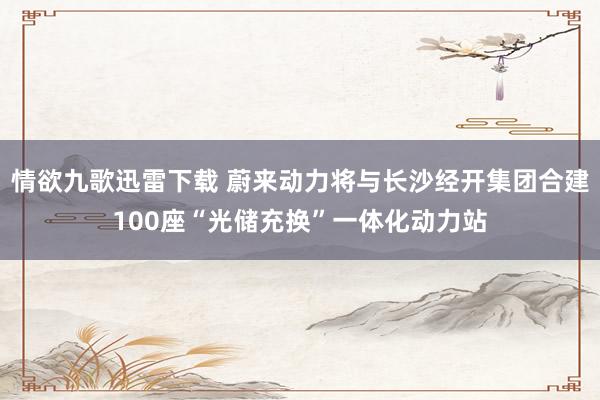 情欲九歌迅雷下载 蔚来动力将与长沙经开集团合建100座“光储充换”一体化动力站