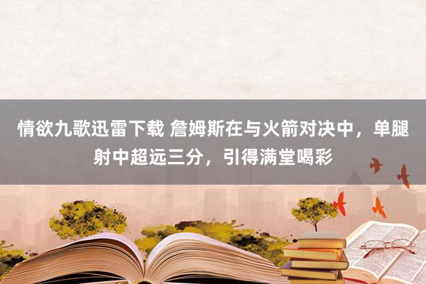 情欲九歌迅雷下载 詹姆斯在与火箭对决中，单腿射中超远三分，引得满堂喝彩