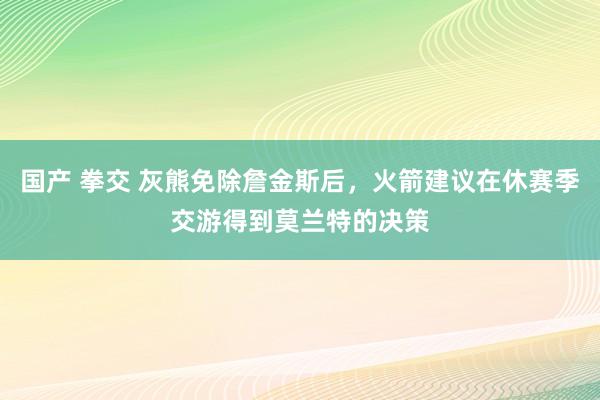 国产 拳交 灰熊免除詹金斯后，火箭建议在休赛季交游得到莫兰特的决策