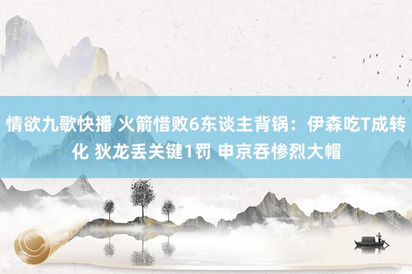情欲九歌快播 火箭惜败6东谈主背锅：伊森吃T成转化 狄龙丢关键1罚 申京吞惨烈大帽