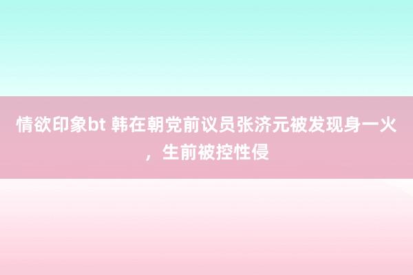 情欲印象bt 韩在朝党前议员张济元被发现身一火，生前被控性侵
