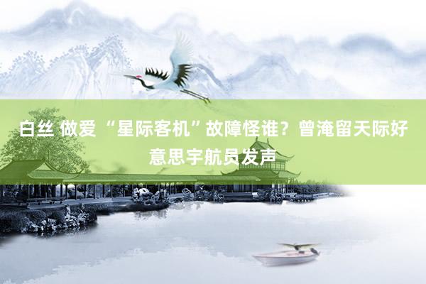 白丝 做爱 “星际客机”故障怪谁？曾淹留天际好意思宇航员发声